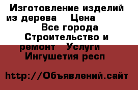 Изготовление изделий из дерева  › Цена ­ 10 000 - Все города Строительство и ремонт » Услуги   . Ингушетия респ.